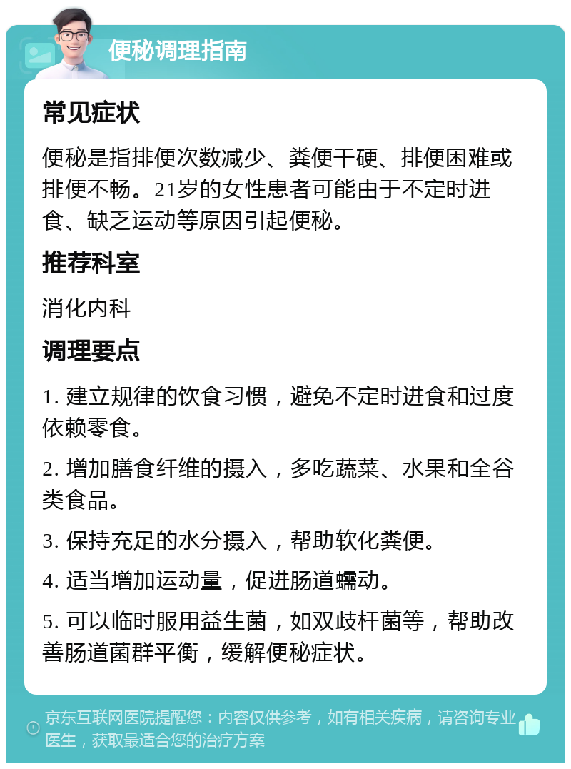 便秘调理指南 常见症状 便秘是指排便次数减少、粪便干硬、排便困难或排便不畅。21岁的女性患者可能由于不定时进食、缺乏运动等原因引起便秘。 推荐科室 消化内科 调理要点 1. 建立规律的饮食习惯，避免不定时进食和过度依赖零食。 2. 增加膳食纤维的摄入，多吃蔬菜、水果和全谷类食品。 3. 保持充足的水分摄入，帮助软化粪便。 4. 适当增加运动量，促进肠道蠕动。 5. 可以临时服用益生菌，如双歧杆菌等，帮助改善肠道菌群平衡，缓解便秘症状。