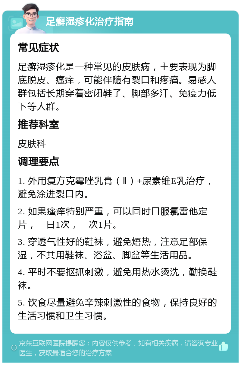 足癣湿疹化治疗指南 常见症状 足癣湿疹化是一种常见的皮肤病，主要表现为脚底脱皮、瘙痒，可能伴随有裂口和疼痛。易感人群包括长期穿着密闭鞋子、脚部多汗、免疫力低下等人群。 推荐科室 皮肤科 调理要点 1. 外用复方克霉唑乳膏（Ⅱ）+尿素维E乳治疗，避免涂进裂口内。 2. 如果瘙痒特别严重，可以同时口服氯雷他定片，一日1次，一次1片。 3. 穿透气性好的鞋袜，避免焐热，注意足部保湿，不共用鞋袜、浴盆、脚盆等生活用品。 4. 平时不要抠抓刺激，避免用热水烫洗，勤换鞋袜。 5. 饮食尽量避免辛辣刺激性的食物，保持良好的生活习惯和卫生习惯。