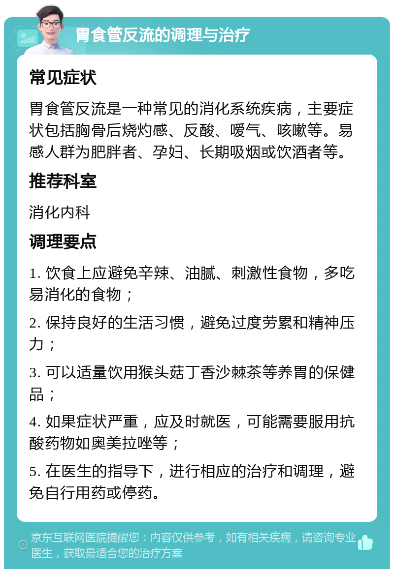 胃食管反流的调理与治疗 常见症状 胃食管反流是一种常见的消化系统疾病，主要症状包括胸骨后烧灼感、反酸、嗳气、咳嗽等。易感人群为肥胖者、孕妇、长期吸烟或饮酒者等。 推荐科室 消化内科 调理要点 1. 饮食上应避免辛辣、油腻、刺激性食物，多吃易消化的食物； 2. 保持良好的生活习惯，避免过度劳累和精神压力； 3. 可以适量饮用猴头菇丁香沙棘茶等养胃的保健品； 4. 如果症状严重，应及时就医，可能需要服用抗酸药物如奥美拉唑等； 5. 在医生的指导下，进行相应的治疗和调理，避免自行用药或停药。