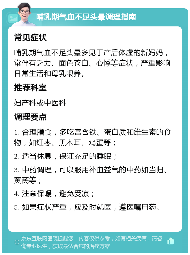 哺乳期气血不足头晕调理指南 常见症状 哺乳期气血不足头晕多见于产后体虚的新妈妈，常伴有乏力、面色苍白、心悸等症状，严重影响日常生活和母乳喂养。 推荐科室 妇产科或中医科 调理要点 1. 合理膳食，多吃富含铁、蛋白质和维生素的食物，如红枣、黑木耳、鸡蛋等； 2. 适当休息，保证充足的睡眠； 3. 中药调理，可以服用补血益气的中药如当归、黄芪等； 4. 注意保暖，避免受凉； 5. 如果症状严重，应及时就医，遵医嘱用药。