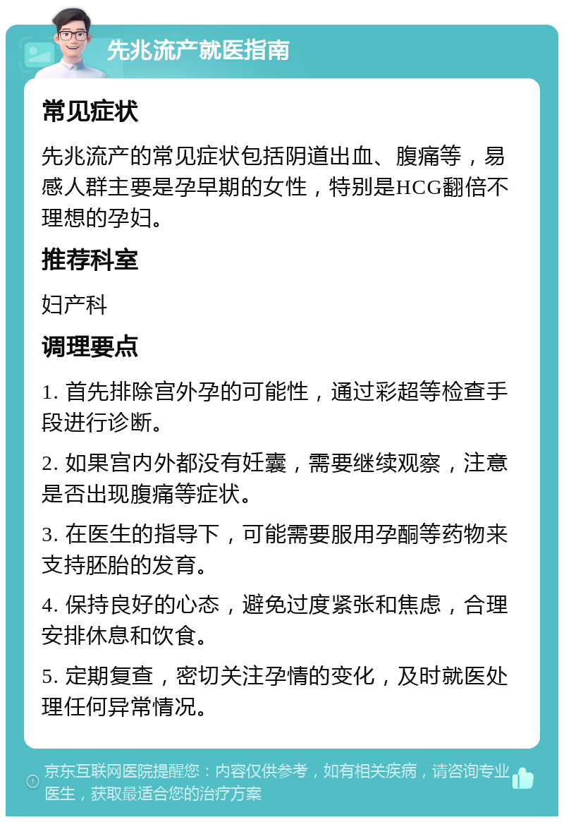 先兆流产就医指南 常见症状 先兆流产的常见症状包括阴道出血、腹痛等，易感人群主要是孕早期的女性，特别是HCG翻倍不理想的孕妇。 推荐科室 妇产科 调理要点 1. 首先排除宫外孕的可能性，通过彩超等检查手段进行诊断。 2. 如果宫内外都没有妊囊，需要继续观察，注意是否出现腹痛等症状。 3. 在医生的指导下，可能需要服用孕酮等药物来支持胚胎的发育。 4. 保持良好的心态，避免过度紧张和焦虑，合理安排休息和饮食。 5. 定期复查，密切关注孕情的变化，及时就医处理任何异常情况。