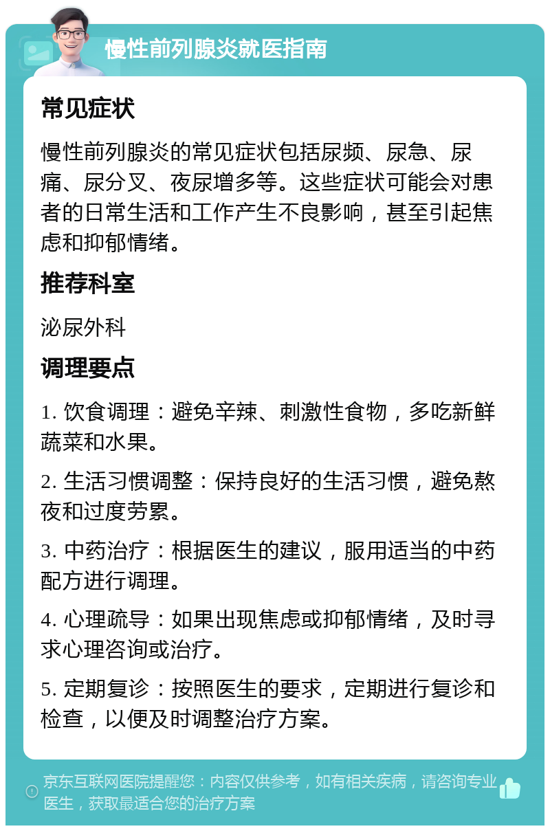 慢性前列腺炎就医指南 常见症状 慢性前列腺炎的常见症状包括尿频、尿急、尿痛、尿分叉、夜尿增多等。这些症状可能会对患者的日常生活和工作产生不良影响，甚至引起焦虑和抑郁情绪。 推荐科室 泌尿外科 调理要点 1. 饮食调理：避免辛辣、刺激性食物，多吃新鲜蔬菜和水果。 2. 生活习惯调整：保持良好的生活习惯，避免熬夜和过度劳累。 3. 中药治疗：根据医生的建议，服用适当的中药配方进行调理。 4. 心理疏导：如果出现焦虑或抑郁情绪，及时寻求心理咨询或治疗。 5. 定期复诊：按照医生的要求，定期进行复诊和检查，以便及时调整治疗方案。