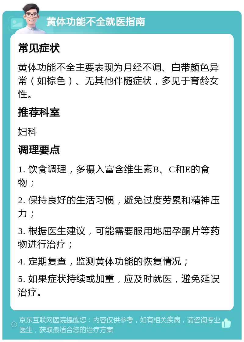 黄体功能不全就医指南 常见症状 黄体功能不全主要表现为月经不调、白带颜色异常（如棕色）、无其他伴随症状，多见于育龄女性。 推荐科室 妇科 调理要点 1. 饮食调理，多摄入富含维生素B、C和E的食物； 2. 保持良好的生活习惯，避免过度劳累和精神压力； 3. 根据医生建议，可能需要服用地屈孕酮片等药物进行治疗； 4. 定期复查，监测黄体功能的恢复情况； 5. 如果症状持续或加重，应及时就医，避免延误治疗。