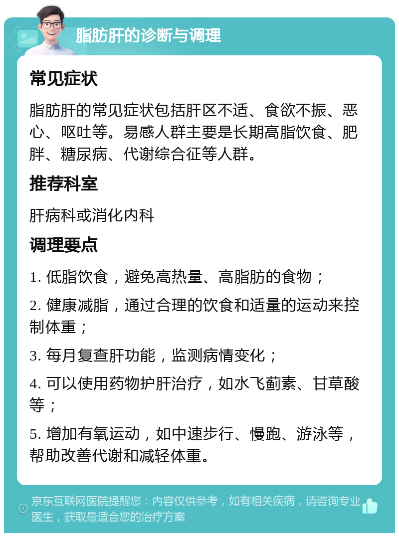 脂肪肝的诊断与调理 常见症状 脂肪肝的常见症状包括肝区不适、食欲不振、恶心、呕吐等。易感人群主要是长期高脂饮食、肥胖、糖尿病、代谢综合征等人群。 推荐科室 肝病科或消化内科 调理要点 1. 低脂饮食，避免高热量、高脂肪的食物； 2. 健康减脂，通过合理的饮食和适量的运动来控制体重； 3. 每月复查肝功能，监测病情变化； 4. 可以使用药物护肝治疗，如水飞蓟素、甘草酸等； 5. 增加有氧运动，如中速步行、慢跑、游泳等，帮助改善代谢和减轻体重。