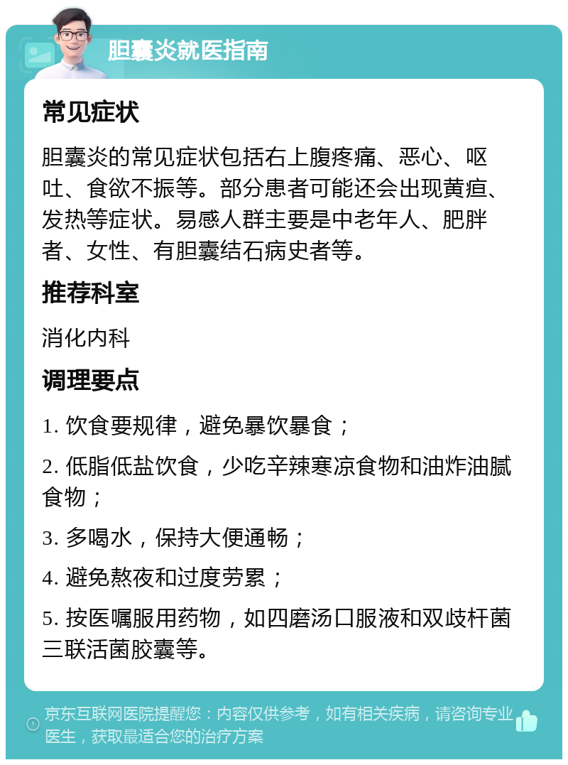 胆囊炎就医指南 常见症状 胆囊炎的常见症状包括右上腹疼痛、恶心、呕吐、食欲不振等。部分患者可能还会出现黄疸、发热等症状。易感人群主要是中老年人、肥胖者、女性、有胆囊结石病史者等。 推荐科室 消化内科 调理要点 1. 饮食要规律，避免暴饮暴食； 2. 低脂低盐饮食，少吃辛辣寒凉食物和油炸油腻食物； 3. 多喝水，保持大便通畅； 4. 避免熬夜和过度劳累； 5. 按医嘱服用药物，如四磨汤口服液和双歧杆菌三联活菌胶囊等。