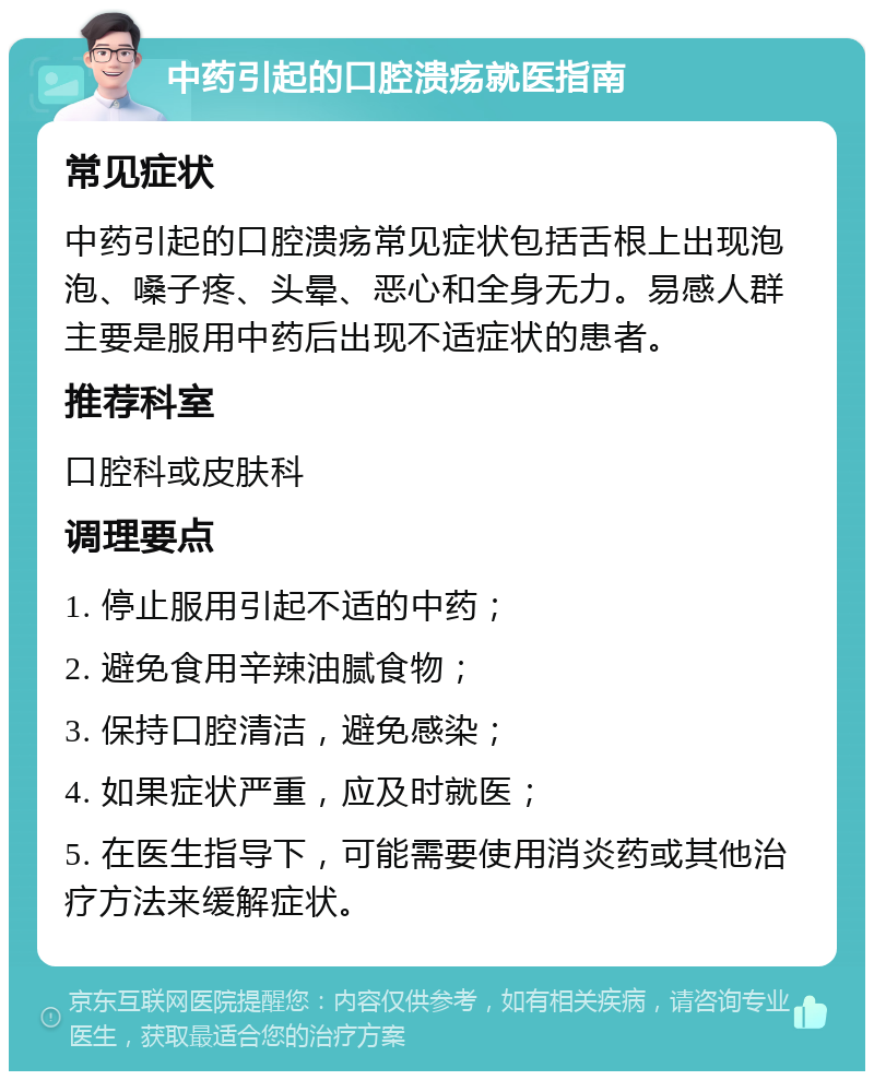 中药引起的口腔溃疡就医指南 常见症状 中药引起的口腔溃疡常见症状包括舌根上出现泡泡、嗓子疼、头晕、恶心和全身无力。易感人群主要是服用中药后出现不适症状的患者。 推荐科室 口腔科或皮肤科 调理要点 1. 停止服用引起不适的中药； 2. 避免食用辛辣油腻食物； 3. 保持口腔清洁，避免感染； 4. 如果症状严重，应及时就医； 5. 在医生指导下，可能需要使用消炎药或其他治疗方法来缓解症状。