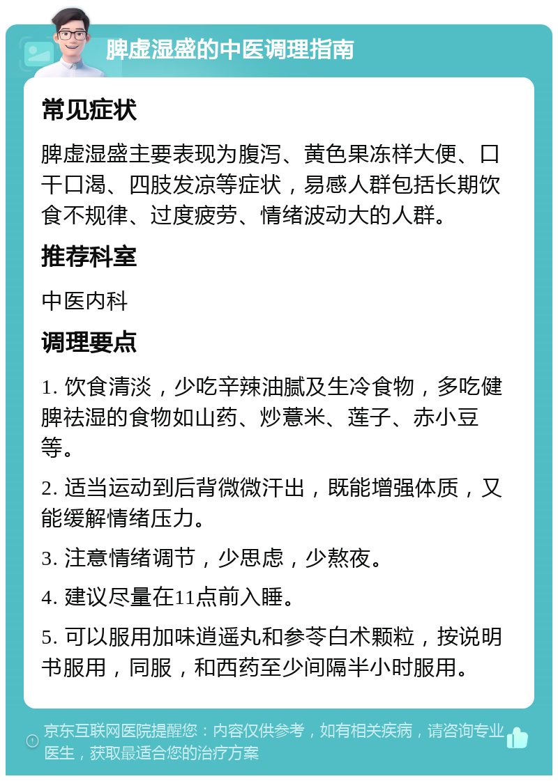 脾虚湿盛的中医调理指南 常见症状 脾虚湿盛主要表现为腹泻、黄色果冻样大便、口干口渴、四肢发凉等症状，易感人群包括长期饮食不规律、过度疲劳、情绪波动大的人群。 推荐科室 中医内科 调理要点 1. 饮食清淡，少吃辛辣油腻及生冷食物，多吃健脾祛湿的食物如山药、炒薏米、莲子、赤小豆等。 2. 适当运动到后背微微汗出，既能增强体质，又能缓解情绪压力。 3. 注意情绪调节，少思虑，少熬夜。 4. 建议尽量在11点前入睡。 5. 可以服用加味逍遥丸和参苓白术颗粒，按说明书服用，同服，和西药至少间隔半小时服用。