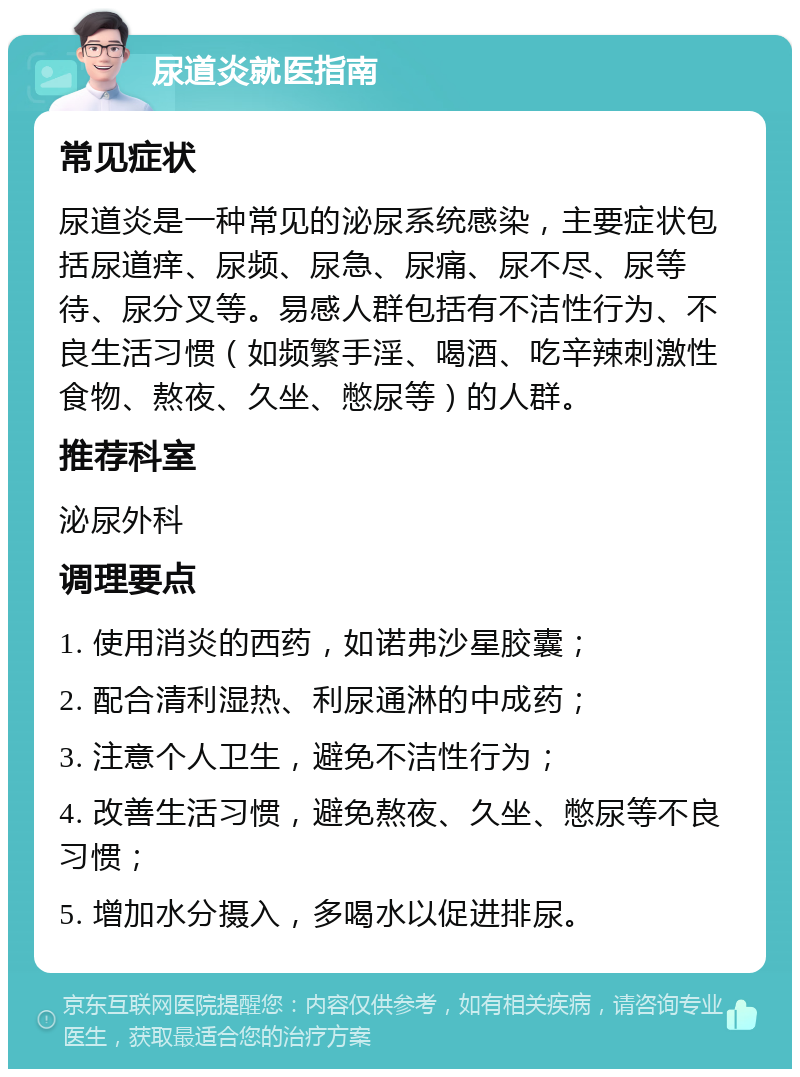 尿道炎就医指南 常见症状 尿道炎是一种常见的泌尿系统感染，主要症状包括尿道痒、尿频、尿急、尿痛、尿不尽、尿等待、尿分叉等。易感人群包括有不洁性行为、不良生活习惯（如频繁手淫、喝酒、吃辛辣刺激性食物、熬夜、久坐、憋尿等）的人群。 推荐科室 泌尿外科 调理要点 1. 使用消炎的西药，如诺弗沙星胶囊； 2. 配合清利湿热、利尿通淋的中成药； 3. 注意个人卫生，避免不洁性行为； 4. 改善生活习惯，避免熬夜、久坐、憋尿等不良习惯； 5. 增加水分摄入，多喝水以促进排尿。