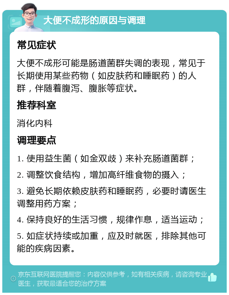 大便不成形的原因与调理 常见症状 大便不成形可能是肠道菌群失调的表现，常见于长期使用某些药物（如皮肤药和睡眠药）的人群，伴随着腹泻、腹胀等症状。 推荐科室 消化内科 调理要点 1. 使用益生菌（如金双歧）来补充肠道菌群； 2. 调整饮食结构，增加高纤维食物的摄入； 3. 避免长期依赖皮肤药和睡眠药，必要时请医生调整用药方案； 4. 保持良好的生活习惯，规律作息，适当运动； 5. 如症状持续或加重，应及时就医，排除其他可能的疾病因素。