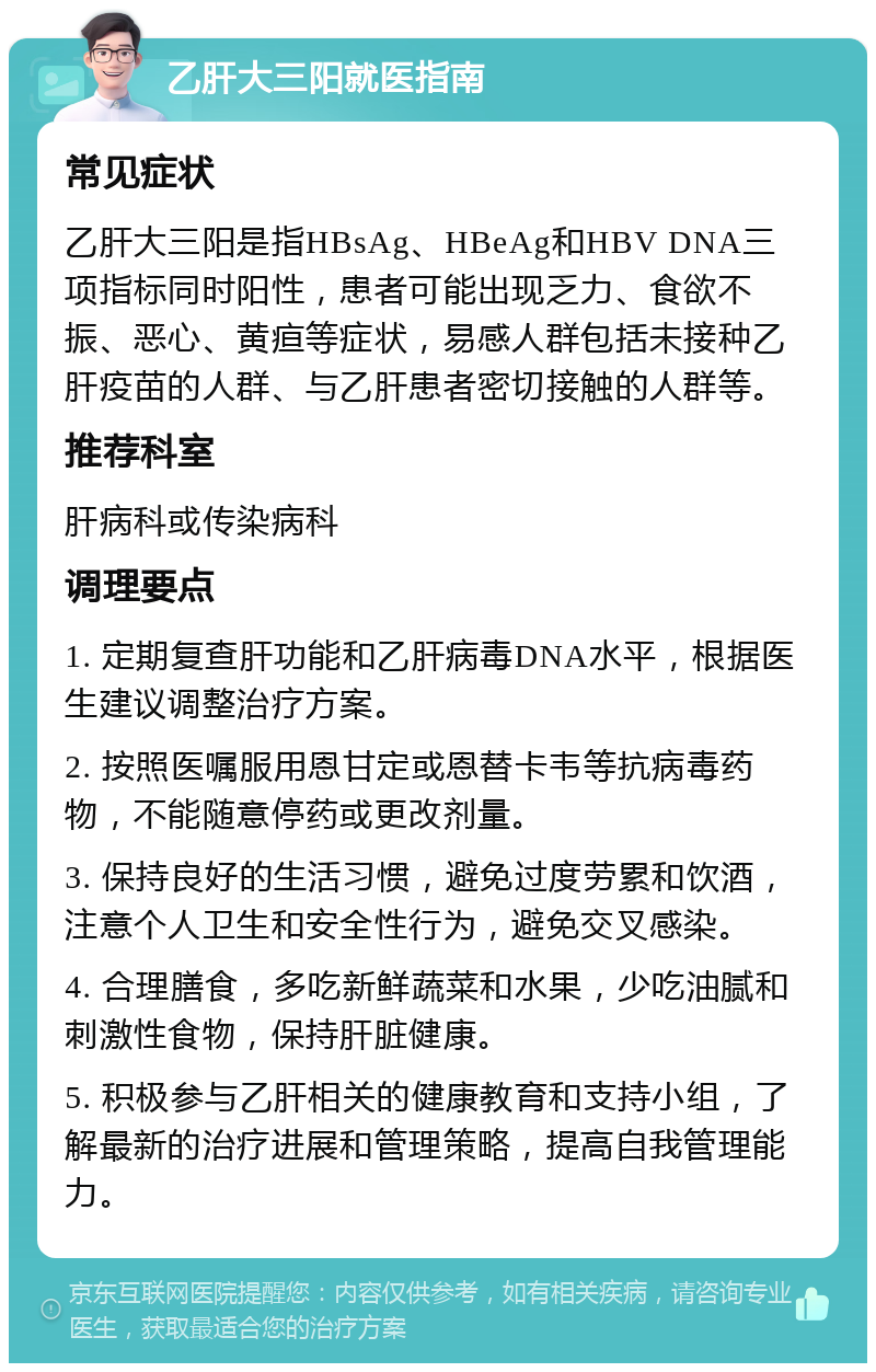 乙肝大三阳就医指南 常见症状 乙肝大三阳是指HBsAg、HBeAg和HBV DNA三项指标同时阳性，患者可能出现乏力、食欲不振、恶心、黄疸等症状，易感人群包括未接种乙肝疫苗的人群、与乙肝患者密切接触的人群等。 推荐科室 肝病科或传染病科 调理要点 1. 定期复查肝功能和乙肝病毒DNA水平，根据医生建议调整治疗方案。 2. 按照医嘱服用恩甘定或恩替卡韦等抗病毒药物，不能随意停药或更改剂量。 3. 保持良好的生活习惯，避免过度劳累和饮酒，注意个人卫生和安全性行为，避免交叉感染。 4. 合理膳食，多吃新鲜蔬菜和水果，少吃油腻和刺激性食物，保持肝脏健康。 5. 积极参与乙肝相关的健康教育和支持小组，了解最新的治疗进展和管理策略，提高自我管理能力。