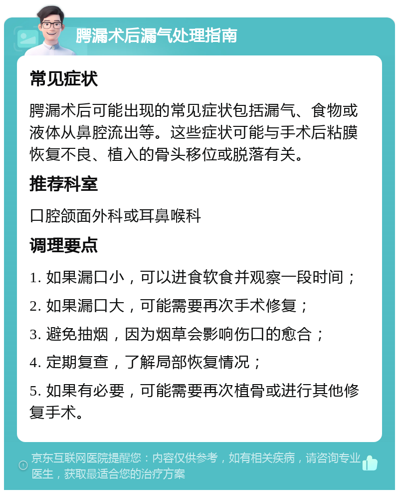 腭漏术后漏气处理指南 常见症状 腭漏术后可能出现的常见症状包括漏气、食物或液体从鼻腔流出等。这些症状可能与手术后粘膜恢复不良、植入的骨头移位或脱落有关。 推荐科室 口腔颌面外科或耳鼻喉科 调理要点 1. 如果漏口小，可以进食软食并观察一段时间； 2. 如果漏口大，可能需要再次手术修复； 3. 避免抽烟，因为烟草会影响伤口的愈合； 4. 定期复查，了解局部恢复情况； 5. 如果有必要，可能需要再次植骨或进行其他修复手术。