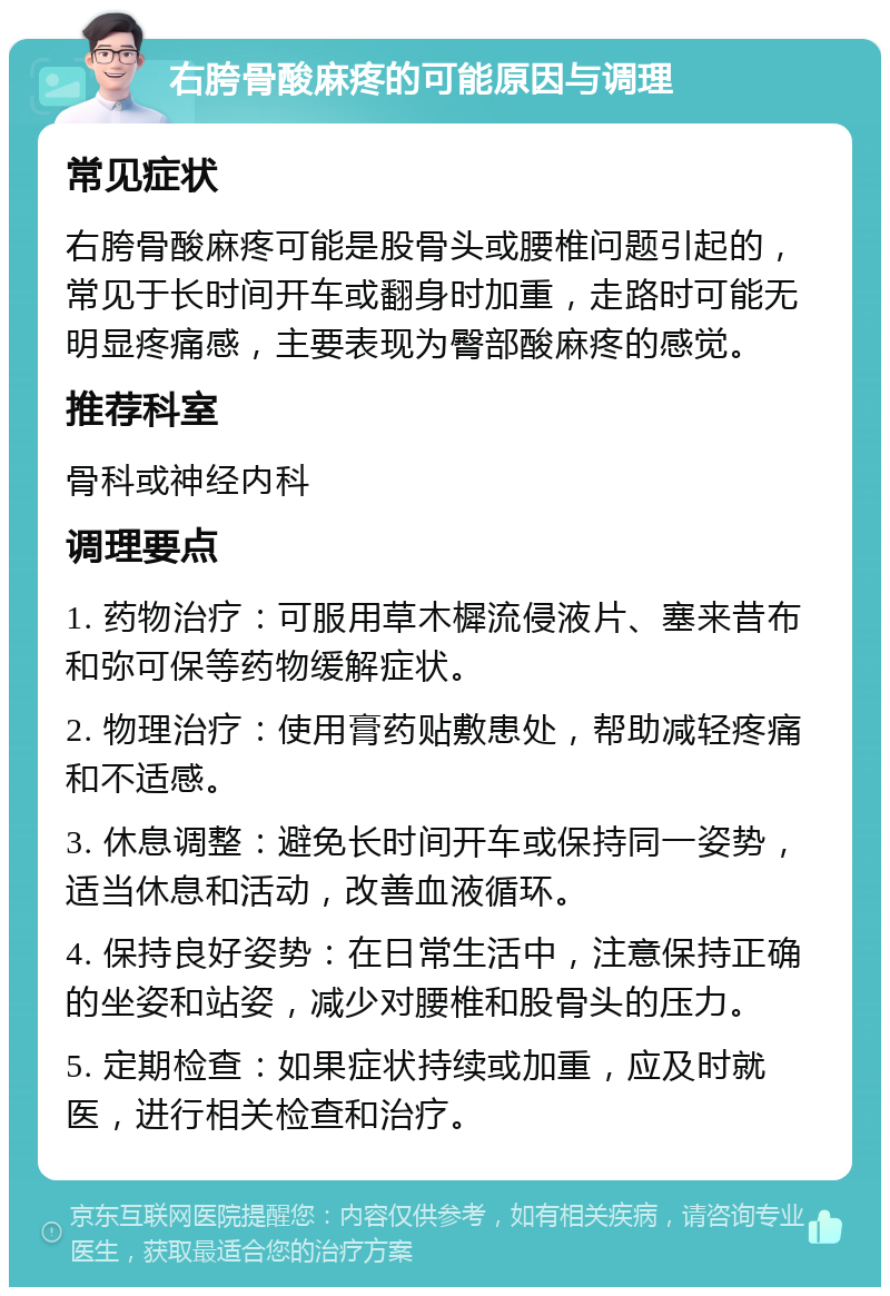 右胯骨酸麻疼的可能原因与调理 常见症状 右胯骨酸麻疼可能是股骨头或腰椎问题引起的，常见于长时间开车或翻身时加重，走路时可能无明显疼痛感，主要表现为臀部酸麻疼的感觉。 推荐科室 骨科或神经内科 调理要点 1. 药物治疗：可服用草木樨流侵液片、塞来昔布和弥可保等药物缓解症状。 2. 物理治疗：使用膏药贴敷患处，帮助减轻疼痛和不适感。 3. 休息调整：避免长时间开车或保持同一姿势，适当休息和活动，改善血液循环。 4. 保持良好姿势：在日常生活中，注意保持正确的坐姿和站姿，减少对腰椎和股骨头的压力。 5. 定期检查：如果症状持续或加重，应及时就医，进行相关检查和治疗。