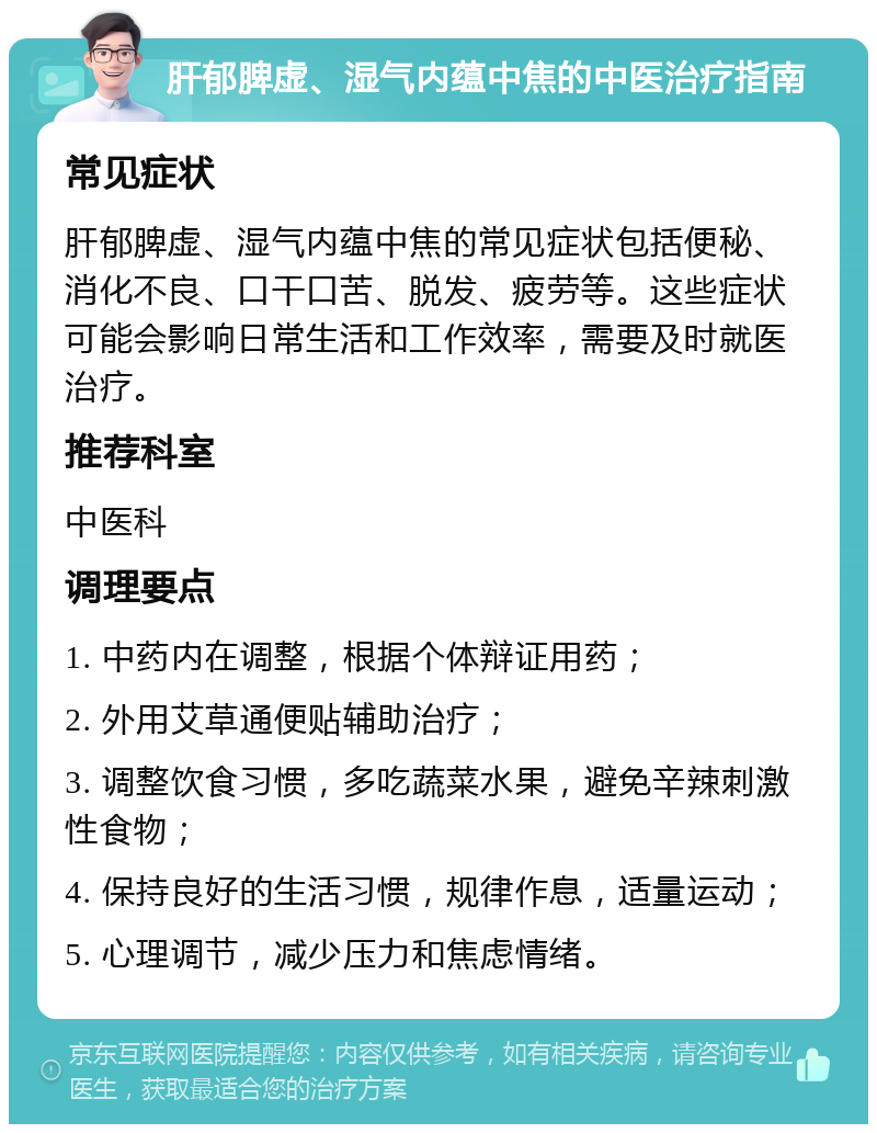 肝郁脾虚、湿气内蕴中焦的中医治疗指南 常见症状 肝郁脾虚、湿气内蕴中焦的常见症状包括便秘、消化不良、口干口苦、脱发、疲劳等。这些症状可能会影响日常生活和工作效率，需要及时就医治疗。 推荐科室 中医科 调理要点 1. 中药内在调整，根据个体辩证用药； 2. 外用艾草通便贴辅助治疗； 3. 调整饮食习惯，多吃蔬菜水果，避免辛辣刺激性食物； 4. 保持良好的生活习惯，规律作息，适量运动； 5. 心理调节，减少压力和焦虑情绪。