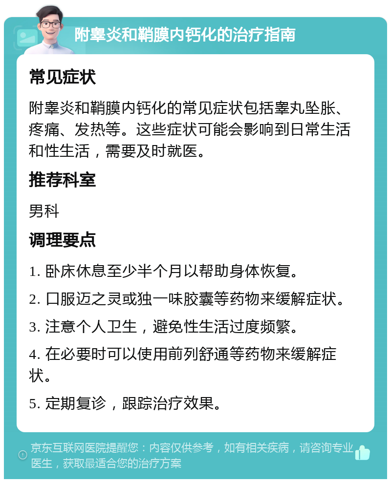 附睾炎和鞘膜内钙化的治疗指南 常见症状 附睾炎和鞘膜内钙化的常见症状包括睾丸坠胀、疼痛、发热等。这些症状可能会影响到日常生活和性生活，需要及时就医。 推荐科室 男科 调理要点 1. 卧床休息至少半个月以帮助身体恢复。 2. 口服迈之灵或独一味胶囊等药物来缓解症状。 3. 注意个人卫生，避免性生活过度频繁。 4. 在必要时可以使用前列舒通等药物来缓解症状。 5. 定期复诊，跟踪治疗效果。