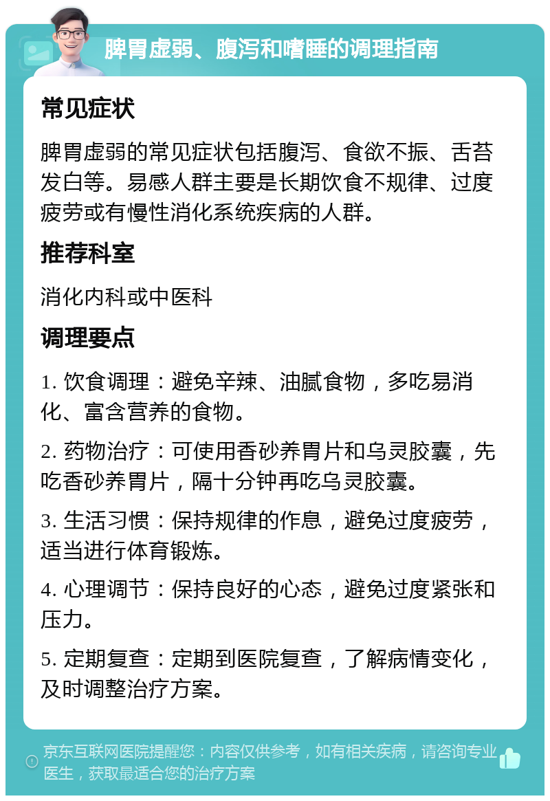 脾胃虚弱、腹泻和嗜睡的调理指南 常见症状 脾胃虚弱的常见症状包括腹泻、食欲不振、舌苔发白等。易感人群主要是长期饮食不规律、过度疲劳或有慢性消化系统疾病的人群。 推荐科室 消化内科或中医科 调理要点 1. 饮食调理：避免辛辣、油腻食物，多吃易消化、富含营养的食物。 2. 药物治疗：可使用香砂养胃片和乌灵胶囊，先吃香砂养胃片，隔十分钟再吃乌灵胶囊。 3. 生活习惯：保持规律的作息，避免过度疲劳，适当进行体育锻炼。 4. 心理调节：保持良好的心态，避免过度紧张和压力。 5. 定期复查：定期到医院复查，了解病情变化，及时调整治疗方案。