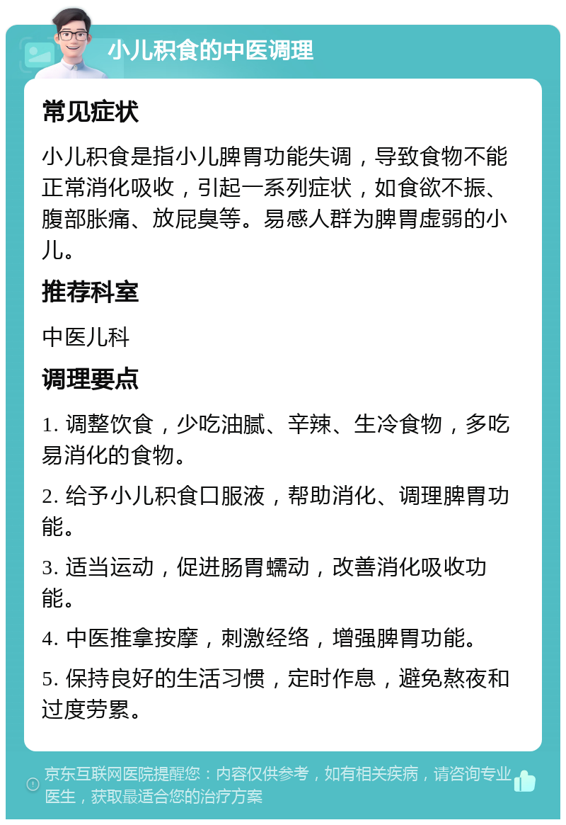 小儿积食的中医调理 常见症状 小儿积食是指小儿脾胃功能失调，导致食物不能正常消化吸收，引起一系列症状，如食欲不振、腹部胀痛、放屁臭等。易感人群为脾胃虚弱的小儿。 推荐科室 中医儿科 调理要点 1. 调整饮食，少吃油腻、辛辣、生冷食物，多吃易消化的食物。 2. 给予小儿积食口服液，帮助消化、调理脾胃功能。 3. 适当运动，促进肠胃蠕动，改善消化吸收功能。 4. 中医推拿按摩，刺激经络，增强脾胃功能。 5. 保持良好的生活习惯，定时作息，避免熬夜和过度劳累。