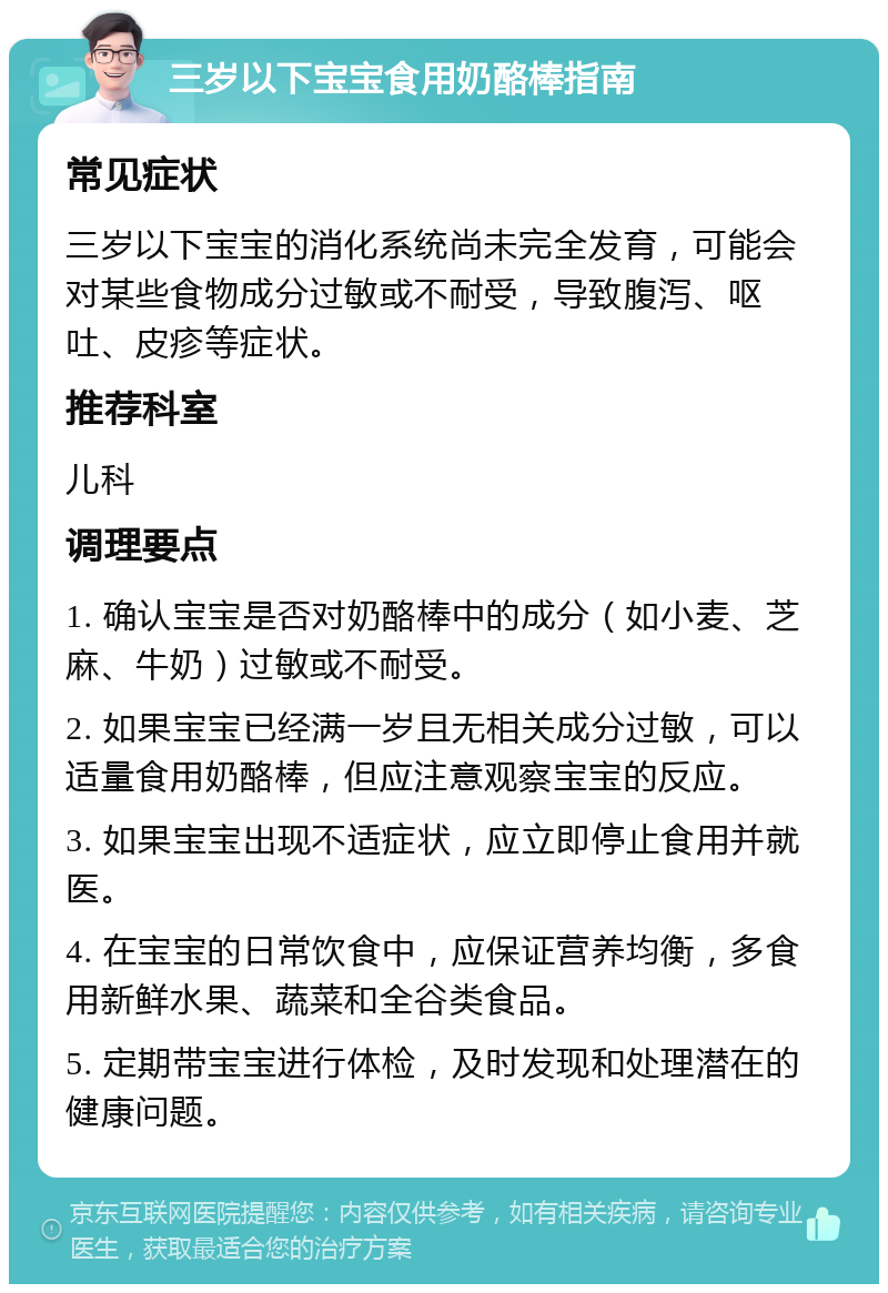 三岁以下宝宝食用奶酪棒指南 常见症状 三岁以下宝宝的消化系统尚未完全发育，可能会对某些食物成分过敏或不耐受，导致腹泻、呕吐、皮疹等症状。 推荐科室 儿科 调理要点 1. 确认宝宝是否对奶酪棒中的成分（如小麦、芝麻、牛奶）过敏或不耐受。 2. 如果宝宝已经满一岁且无相关成分过敏，可以适量食用奶酪棒，但应注意观察宝宝的反应。 3. 如果宝宝出现不适症状，应立即停止食用并就医。 4. 在宝宝的日常饮食中，应保证营养均衡，多食用新鲜水果、蔬菜和全谷类食品。 5. 定期带宝宝进行体检，及时发现和处理潜在的健康问题。