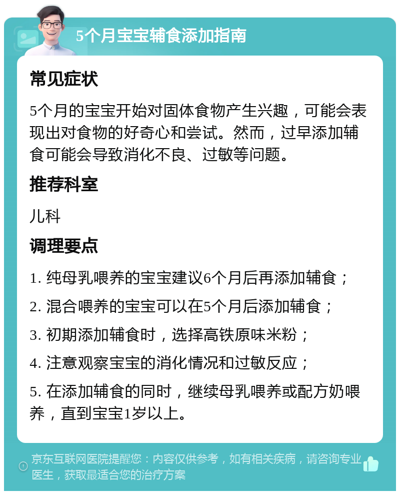 5个月宝宝辅食添加指南 常见症状 5个月的宝宝开始对固体食物产生兴趣，可能会表现出对食物的好奇心和尝试。然而，过早添加辅食可能会导致消化不良、过敏等问题。 推荐科室 儿科 调理要点 1. 纯母乳喂养的宝宝建议6个月后再添加辅食； 2. 混合喂养的宝宝可以在5个月后添加辅食； 3. 初期添加辅食时，选择高铁原味米粉； 4. 注意观察宝宝的消化情况和过敏反应； 5. 在添加辅食的同时，继续母乳喂养或配方奶喂养，直到宝宝1岁以上。