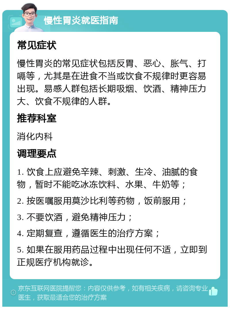 慢性胃炎就医指南 常见症状 慢性胃炎的常见症状包括反胃、恶心、胀气、打嗝等，尤其是在进食不当或饮食不规律时更容易出现。易感人群包括长期吸烟、饮酒、精神压力大、饮食不规律的人群。 推荐科室 消化内科 调理要点 1. 饮食上应避免辛辣、刺激、生冷、油腻的食物，暂时不能吃冰冻饮料、水果、牛奶等； 2. 按医嘱服用莫沙比利等药物，饭前服用； 3. 不要饮酒，避免精神压力； 4. 定期复查，遵循医生的治疗方案； 5. 如果在服用药品过程中出现任何不适，立即到正规医疗机构就诊。