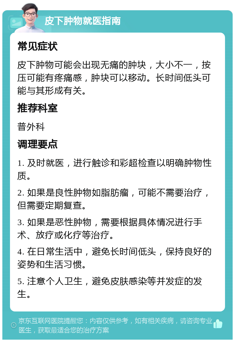 皮下肿物就医指南 常见症状 皮下肿物可能会出现无痛的肿块，大小不一，按压可能有疼痛感，肿块可以移动。长时间低头可能与其形成有关。 推荐科室 普外科 调理要点 1. 及时就医，进行触诊和彩超检查以明确肿物性质。 2. 如果是良性肿物如脂肪瘤，可能不需要治疗，但需要定期复查。 3. 如果是恶性肿物，需要根据具体情况进行手术、放疗或化疗等治疗。 4. 在日常生活中，避免长时间低头，保持良好的姿势和生活习惯。 5. 注意个人卫生，避免皮肤感染等并发症的发生。