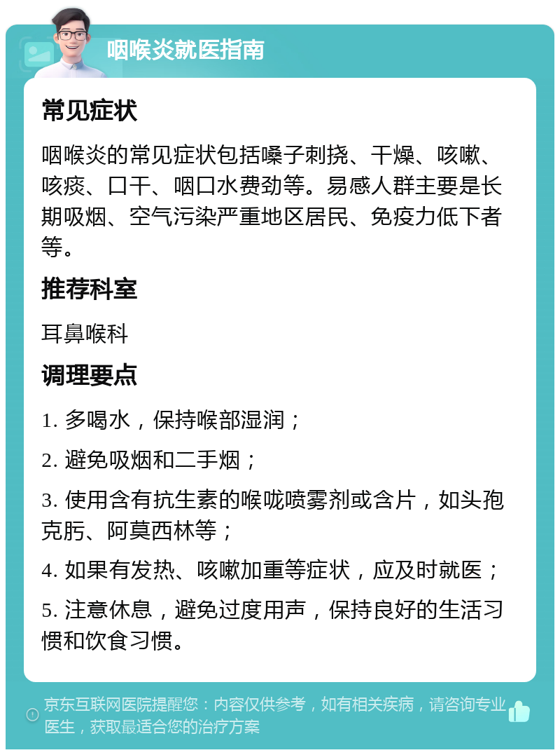 咽喉炎就医指南 常见症状 咽喉炎的常见症状包括嗓子刺挠、干燥、咳嗽、咳痰、口干、咽口水费劲等。易感人群主要是长期吸烟、空气污染严重地区居民、免疫力低下者等。 推荐科室 耳鼻喉科 调理要点 1. 多喝水，保持喉部湿润； 2. 避免吸烟和二手烟； 3. 使用含有抗生素的喉咙喷雾剂或含片，如头孢克肟、阿莫西林等； 4. 如果有发热、咳嗽加重等症状，应及时就医； 5. 注意休息，避免过度用声，保持良好的生活习惯和饮食习惯。