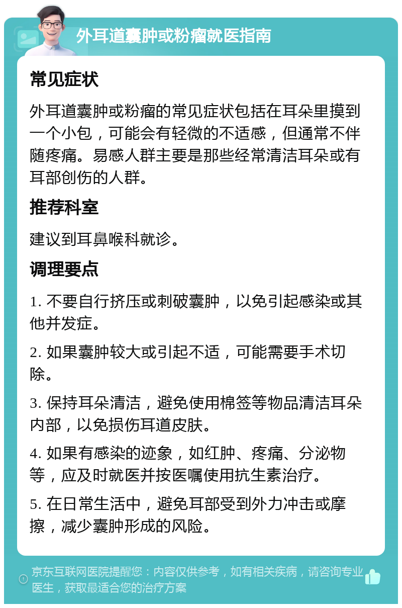 外耳道囊肿或粉瘤就医指南 常见症状 外耳道囊肿或粉瘤的常见症状包括在耳朵里摸到一个小包，可能会有轻微的不适感，但通常不伴随疼痛。易感人群主要是那些经常清洁耳朵或有耳部创伤的人群。 推荐科室 建议到耳鼻喉科就诊。 调理要点 1. 不要自行挤压或刺破囊肿，以免引起感染或其他并发症。 2. 如果囊肿较大或引起不适，可能需要手术切除。 3. 保持耳朵清洁，避免使用棉签等物品清洁耳朵内部，以免损伤耳道皮肤。 4. 如果有感染的迹象，如红肿、疼痛、分泌物等，应及时就医并按医嘱使用抗生素治疗。 5. 在日常生活中，避免耳部受到外力冲击或摩擦，减少囊肿形成的风险。