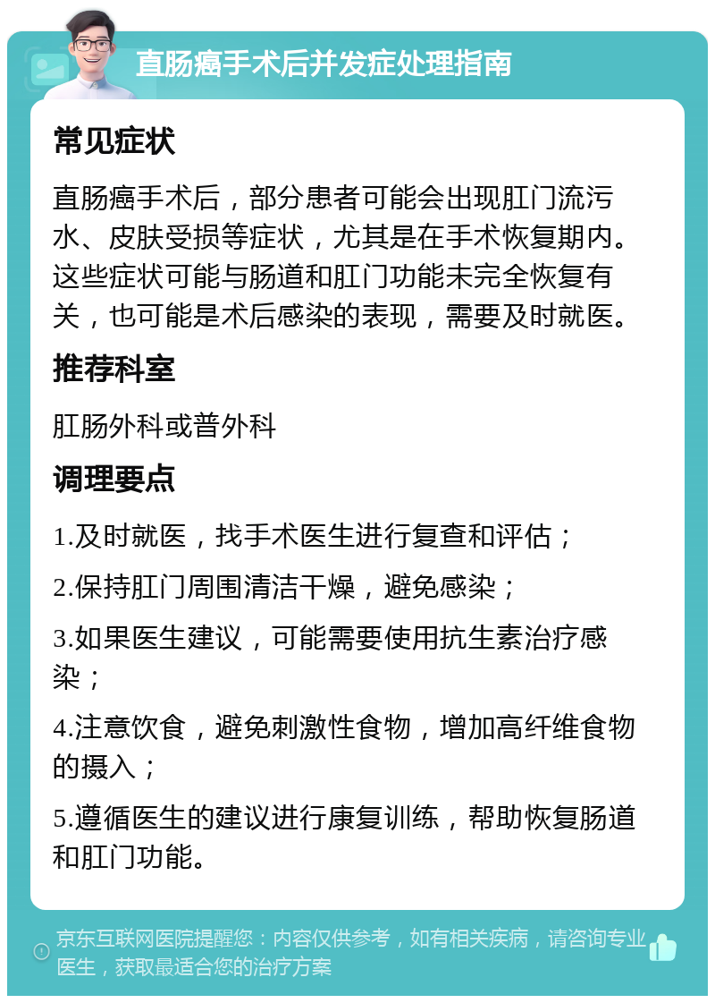 直肠癌手术后并发症处理指南 常见症状 直肠癌手术后，部分患者可能会出现肛门流污水、皮肤受损等症状，尤其是在手术恢复期内。这些症状可能与肠道和肛门功能未完全恢复有关，也可能是术后感染的表现，需要及时就医。 推荐科室 肛肠外科或普外科 调理要点 1.及时就医，找手术医生进行复查和评估； 2.保持肛门周围清洁干燥，避免感染； 3.如果医生建议，可能需要使用抗生素治疗感染； 4.注意饮食，避免刺激性食物，增加高纤维食物的摄入； 5.遵循医生的建议进行康复训练，帮助恢复肠道和肛门功能。