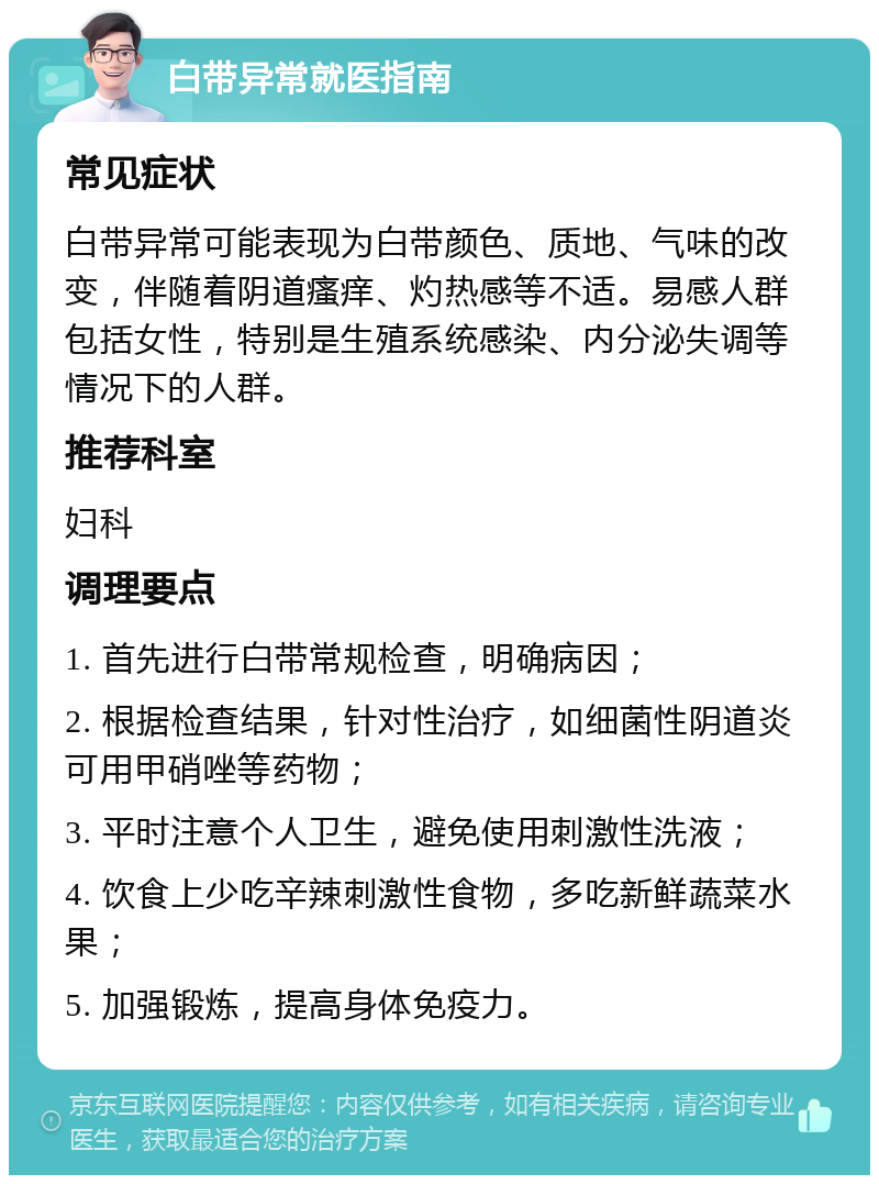 白带异常就医指南 常见症状 白带异常可能表现为白带颜色、质地、气味的改变，伴随着阴道瘙痒、灼热感等不适。易感人群包括女性，特别是生殖系统感染、内分泌失调等情况下的人群。 推荐科室 妇科 调理要点 1. 首先进行白带常规检查，明确病因； 2. 根据检查结果，针对性治疗，如细菌性阴道炎可用甲硝唑等药物； 3. 平时注意个人卫生，避免使用刺激性洗液； 4. 饮食上少吃辛辣刺激性食物，多吃新鲜蔬菜水果； 5. 加强锻炼，提高身体免疫力。