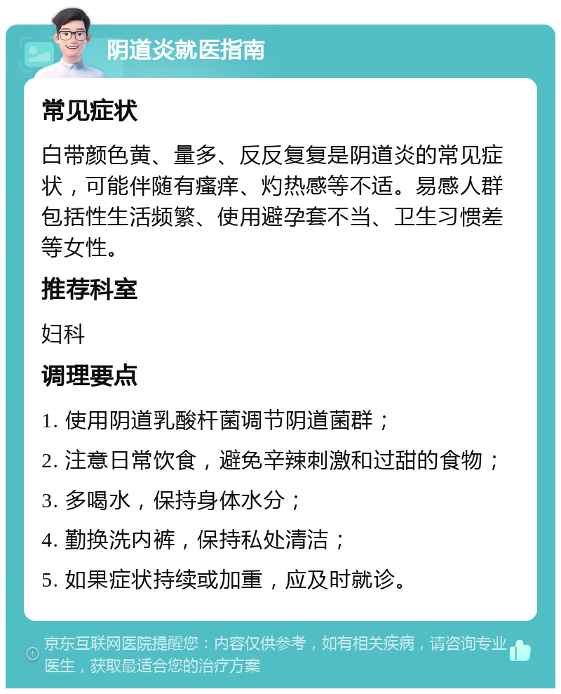 阴道炎就医指南 常见症状 白带颜色黄、量多、反反复复是阴道炎的常见症状，可能伴随有瘙痒、灼热感等不适。易感人群包括性生活频繁、使用避孕套不当、卫生习惯差等女性。 推荐科室 妇科 调理要点 1. 使用阴道乳酸杆菌调节阴道菌群； 2. 注意日常饮食，避免辛辣刺激和过甜的食物； 3. 多喝水，保持身体水分； 4. 勤换洗内裤，保持私处清洁； 5. 如果症状持续或加重，应及时就诊。