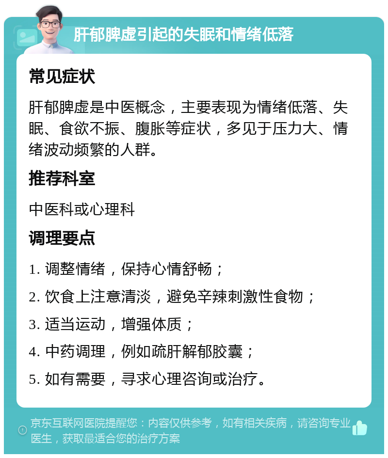 肝郁脾虚引起的失眠和情绪低落 常见症状 肝郁脾虚是中医概念，主要表现为情绪低落、失眠、食欲不振、腹胀等症状，多见于压力大、情绪波动频繁的人群。 推荐科室 中医科或心理科 调理要点 1. 调整情绪，保持心情舒畅； 2. 饮食上注意清淡，避免辛辣刺激性食物； 3. 适当运动，增强体质； 4. 中药调理，例如疏肝解郁胶囊； 5. 如有需要，寻求心理咨询或治疗。