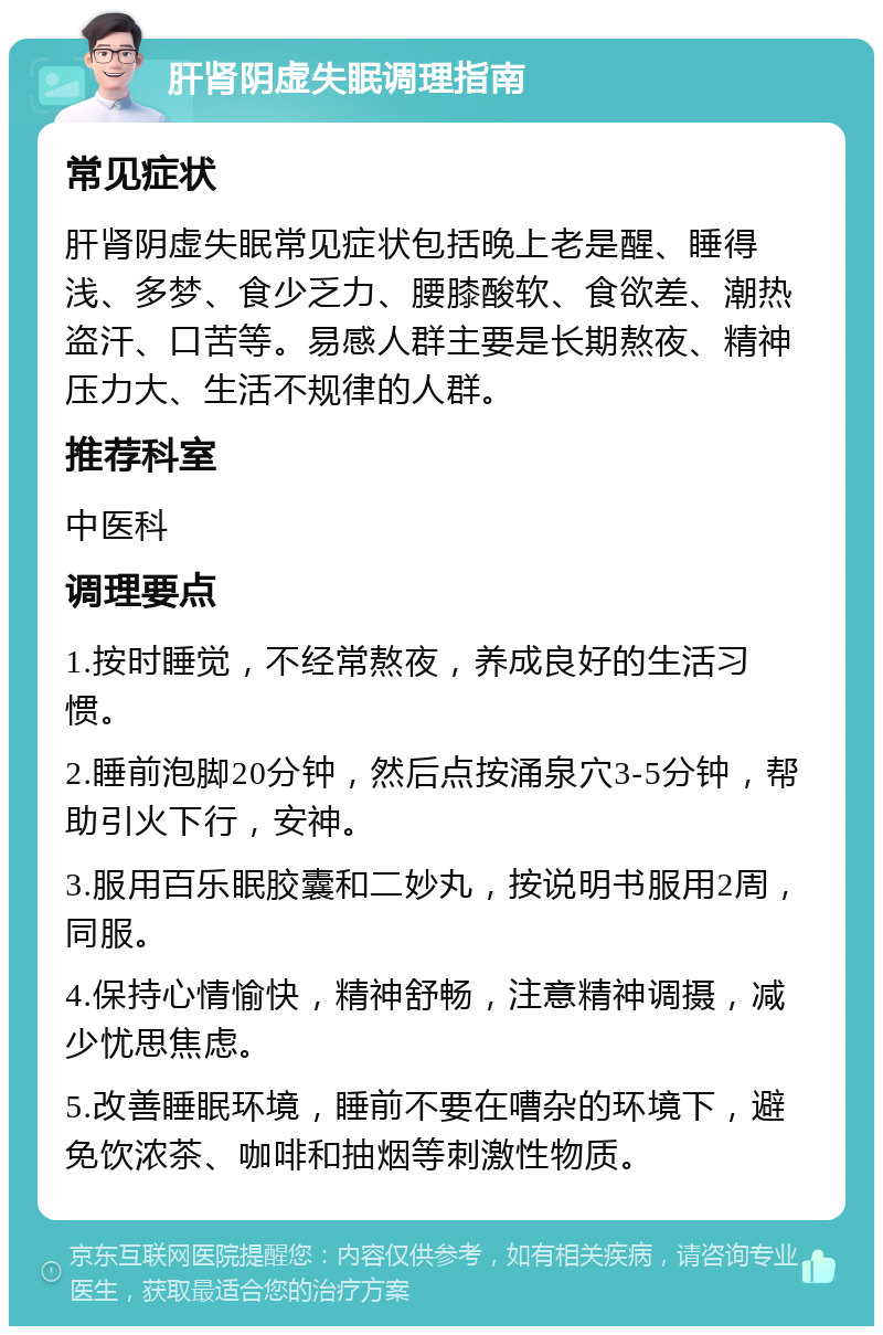 肝肾阴虚失眠调理指南 常见症状 肝肾阴虚失眠常见症状包括晚上老是醒、睡得浅、多梦、食少乏力、腰膝酸软、食欲差、潮热盗汗、口苦等。易感人群主要是长期熬夜、精神压力大、生活不规律的人群。 推荐科室 中医科 调理要点 1.按时睡觉，不经常熬夜，养成良好的生活习惯。 2.睡前泡脚20分钟，然后点按涌泉穴3-5分钟，帮助引火下行，安神。 3.服用百乐眠胶囊和二妙丸，按说明书服用2周，同服。 4.保持心情愉快，精神舒畅，注意精神调摄，减少忧思焦虑。 5.改善睡眠环境，睡前不要在嘈杂的环境下，避免饮浓茶、咖啡和抽烟等刺激性物质。