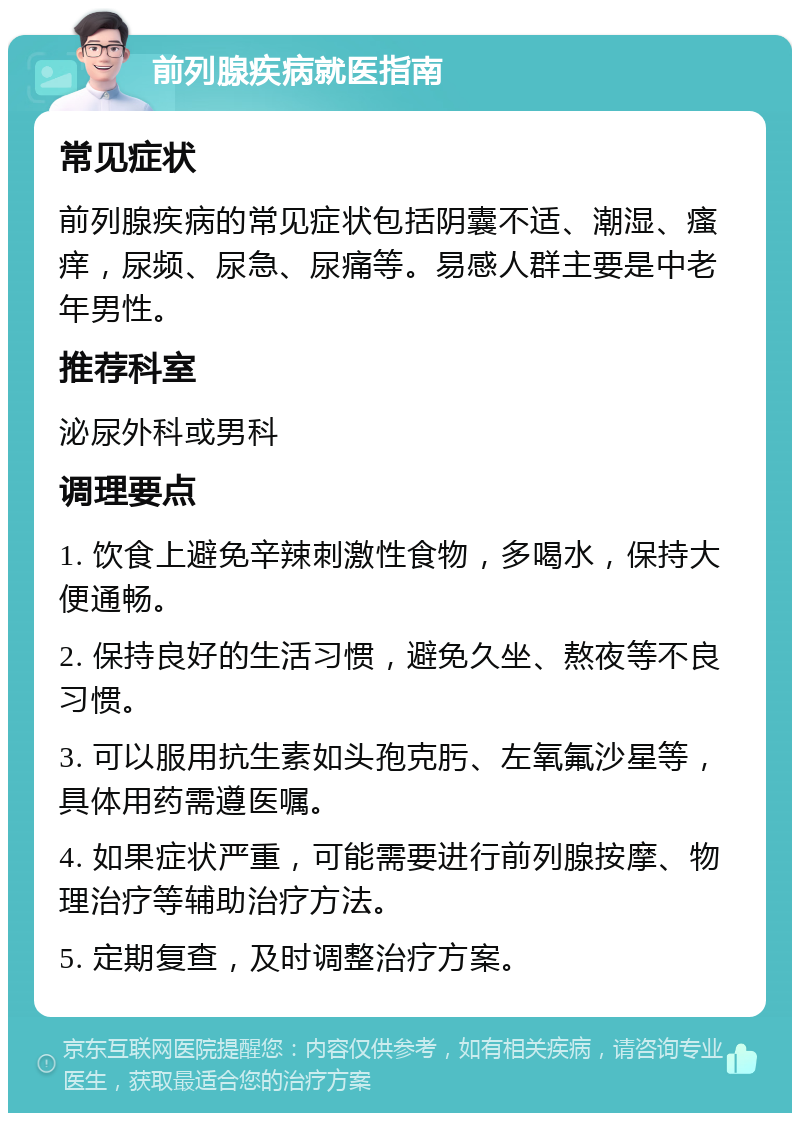 前列腺疾病就医指南 常见症状 前列腺疾病的常见症状包括阴囊不适、潮湿、瘙痒，尿频、尿急、尿痛等。易感人群主要是中老年男性。 推荐科室 泌尿外科或男科 调理要点 1. 饮食上避免辛辣刺激性食物，多喝水，保持大便通畅。 2. 保持良好的生活习惯，避免久坐、熬夜等不良习惯。 3. 可以服用抗生素如头孢克肟、左氧氟沙星等，具体用药需遵医嘱。 4. 如果症状严重，可能需要进行前列腺按摩、物理治疗等辅助治疗方法。 5. 定期复查，及时调整治疗方案。