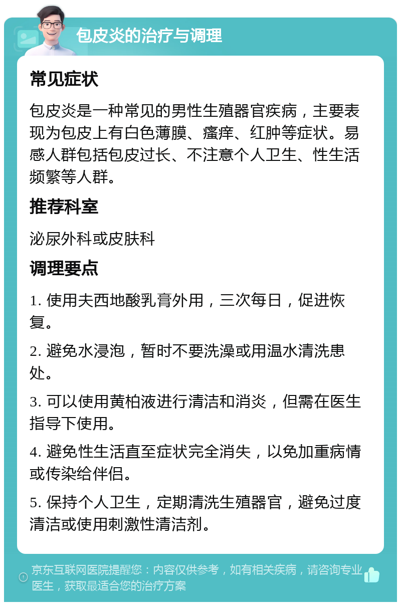 包皮炎的治疗与调理 常见症状 包皮炎是一种常见的男性生殖器官疾病，主要表现为包皮上有白色薄膜、瘙痒、红肿等症状。易感人群包括包皮过长、不注意个人卫生、性生活频繁等人群。 推荐科室 泌尿外科或皮肤科 调理要点 1. 使用夫西地酸乳膏外用，三次每日，促进恢复。 2. 避免水浸泡，暂时不要洗澡或用温水清洗患处。 3. 可以使用黄柏液进行清洁和消炎，但需在医生指导下使用。 4. 避免性生活直至症状完全消失，以免加重病情或传染给伴侣。 5. 保持个人卫生，定期清洗生殖器官，避免过度清洁或使用刺激性清洁剂。