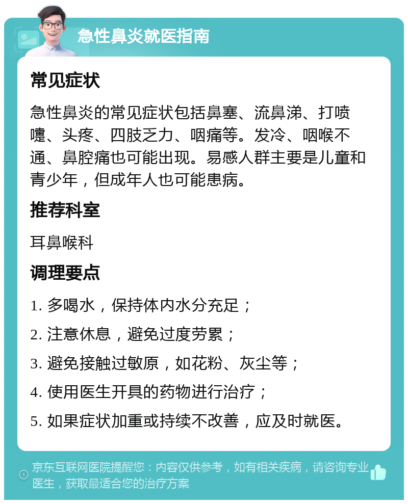 急性鼻炎就医指南 常见症状 急性鼻炎的常见症状包括鼻塞、流鼻涕、打喷嚏、头疼、四肢乏力、咽痛等。发冷、咽喉不通、鼻腔痛也可能出现。易感人群主要是儿童和青少年，但成年人也可能患病。 推荐科室 耳鼻喉科 调理要点 1. 多喝水，保持体内水分充足； 2. 注意休息，避免过度劳累； 3. 避免接触过敏原，如花粉、灰尘等； 4. 使用医生开具的药物进行治疗； 5. 如果症状加重或持续不改善，应及时就医。