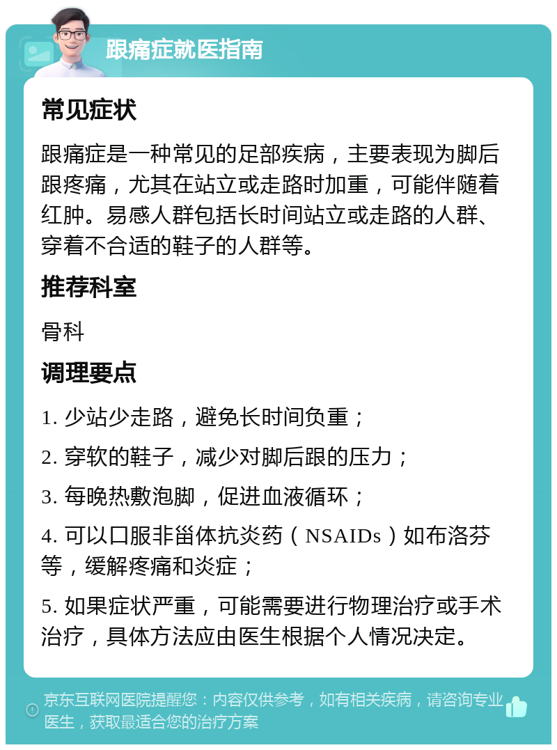 跟痛症就医指南 常见症状 跟痛症是一种常见的足部疾病，主要表现为脚后跟疼痛，尤其在站立或走路时加重，可能伴随着红肿。易感人群包括长时间站立或走路的人群、穿着不合适的鞋子的人群等。 推荐科室 骨科 调理要点 1. 少站少走路，避免长时间负重； 2. 穿软的鞋子，减少对脚后跟的压力； 3. 每晚热敷泡脚，促进血液循环； 4. 可以口服非甾体抗炎药（NSAIDs）如布洛芬等，缓解疼痛和炎症； 5. 如果症状严重，可能需要进行物理治疗或手术治疗，具体方法应由医生根据个人情况决定。