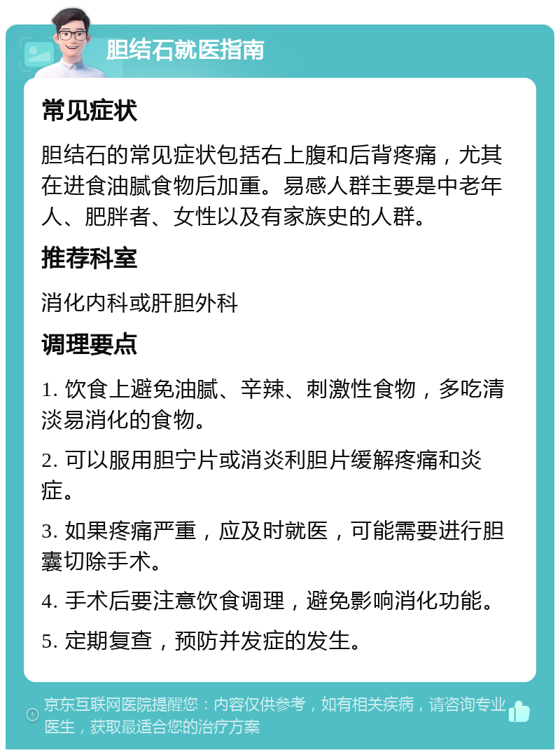 胆结石就医指南 常见症状 胆结石的常见症状包括右上腹和后背疼痛，尤其在进食油腻食物后加重。易感人群主要是中老年人、肥胖者、女性以及有家族史的人群。 推荐科室 消化内科或肝胆外科 调理要点 1. 饮食上避免油腻、辛辣、刺激性食物，多吃清淡易消化的食物。 2. 可以服用胆宁片或消炎利胆片缓解疼痛和炎症。 3. 如果疼痛严重，应及时就医，可能需要进行胆囊切除手术。 4. 手术后要注意饮食调理，避免影响消化功能。 5. 定期复查，预防并发症的发生。