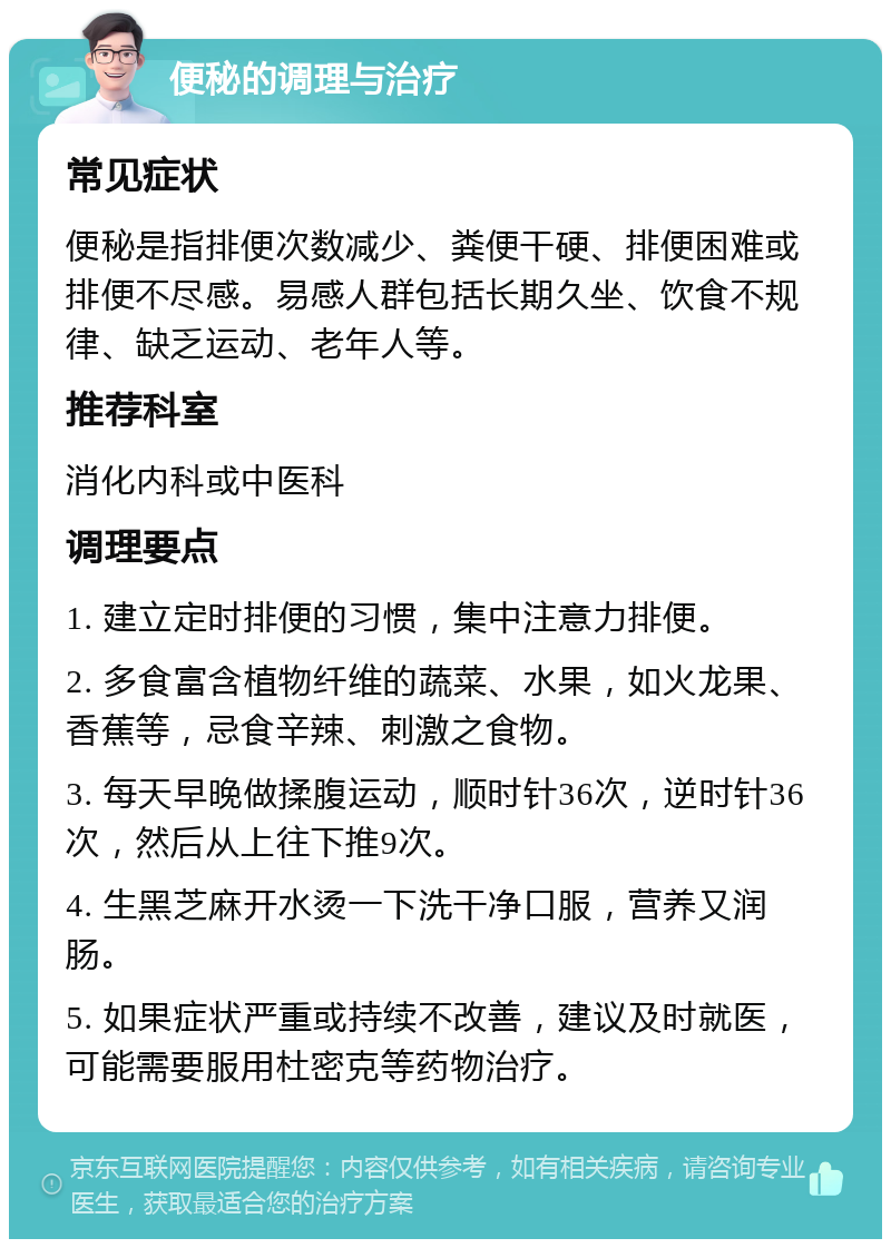 便秘的调理与治疗 常见症状 便秘是指排便次数减少、粪便干硬、排便困难或排便不尽感。易感人群包括长期久坐、饮食不规律、缺乏运动、老年人等。 推荐科室 消化内科或中医科 调理要点 1. 建立定时排便的习惯，集中注意力排便。 2. 多食富含植物纤维的蔬菜、水果，如火龙果、香蕉等，忌食辛辣、刺激之食物。 3. 每天早晚做揉腹运动，顺时针36次，逆时针36次，然后从上往下推9次。 4. 生黑芝麻开水烫一下洗干净口服，营养又润肠。 5. 如果症状严重或持续不改善，建议及时就医，可能需要服用杜密克等药物治疗。