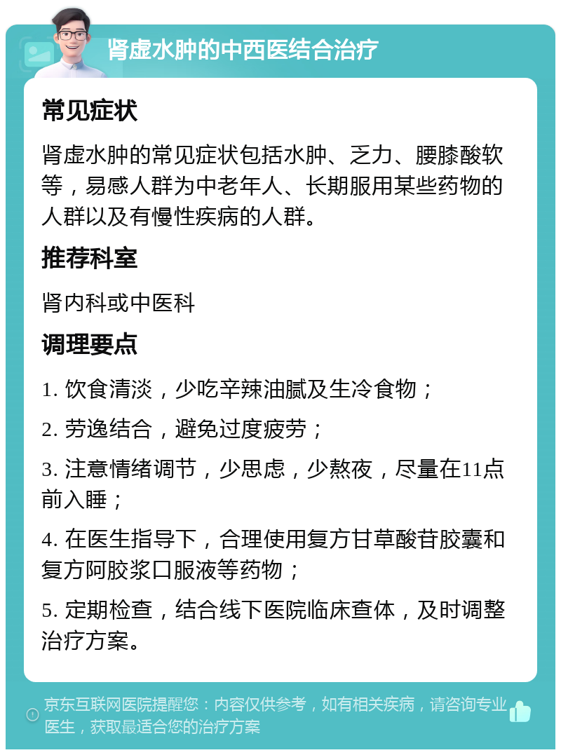 肾虚水肿的中西医结合治疗 常见症状 肾虚水肿的常见症状包括水肿、乏力、腰膝酸软等，易感人群为中老年人、长期服用某些药物的人群以及有慢性疾病的人群。 推荐科室 肾内科或中医科 调理要点 1. 饮食清淡，少吃辛辣油腻及生冷食物； 2. 劳逸结合，避免过度疲劳； 3. 注意情绪调节，少思虑，少熬夜，尽量在11点前入睡； 4. 在医生指导下，合理使用复方甘草酸苷胶囊和复方阿胶浆口服液等药物； 5. 定期检查，结合线下医院临床查体，及时调整治疗方案。