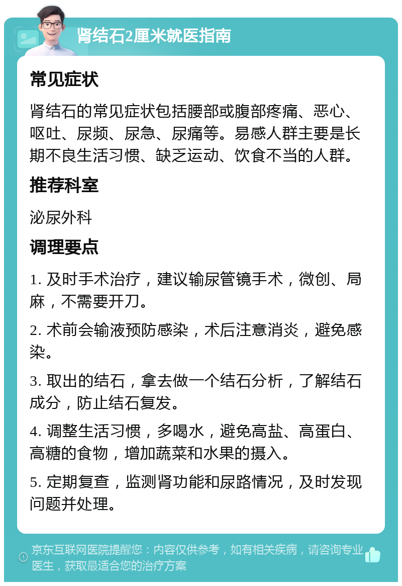 肾结石2厘米就医指南 常见症状 肾结石的常见症状包括腰部或腹部疼痛、恶心、呕吐、尿频、尿急、尿痛等。易感人群主要是长期不良生活习惯、缺乏运动、饮食不当的人群。 推荐科室 泌尿外科 调理要点 1. 及时手术治疗，建议输尿管镜手术，微创、局麻，不需要开刀。 2. 术前会输液预防感染，术后注意消炎，避免感染。 3. 取出的结石，拿去做一个结石分析，了解结石成分，防止结石复发。 4. 调整生活习惯，多喝水，避免高盐、高蛋白、高糖的食物，增加蔬菜和水果的摄入。 5. 定期复查，监测肾功能和尿路情况，及时发现问题并处理。