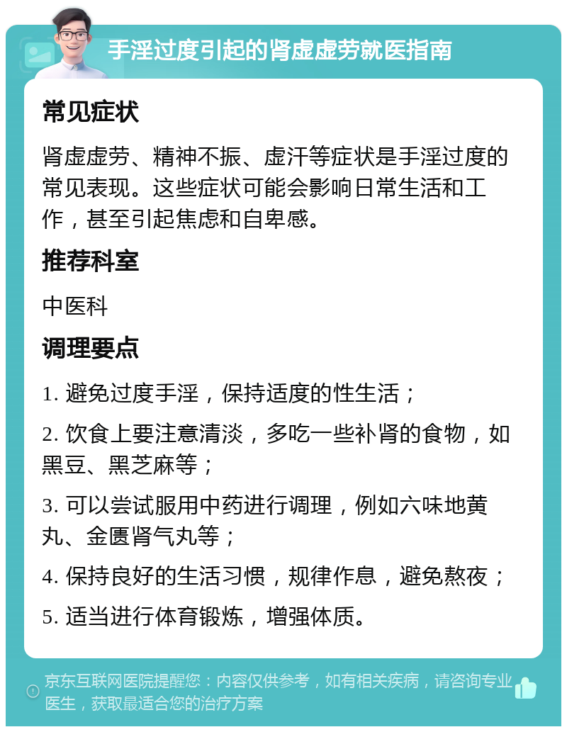 手淫过度引起的肾虚虚劳就医指南 常见症状 肾虚虚劳、精神不振、虚汗等症状是手淫过度的常见表现。这些症状可能会影响日常生活和工作，甚至引起焦虑和自卑感。 推荐科室 中医科 调理要点 1. 避免过度手淫，保持适度的性生活； 2. 饮食上要注意清淡，多吃一些补肾的食物，如黑豆、黑芝麻等； 3. 可以尝试服用中药进行调理，例如六味地黄丸、金匮肾气丸等； 4. 保持良好的生活习惯，规律作息，避免熬夜； 5. 适当进行体育锻炼，增强体质。