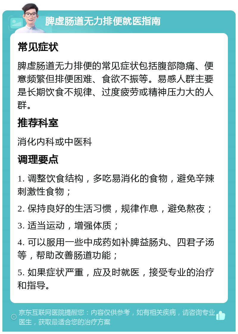 脾虚肠道无力排便就医指南 常见症状 脾虚肠道无力排便的常见症状包括腹部隐痛、便意频繁但排便困难、食欲不振等。易感人群主要是长期饮食不规律、过度疲劳或精神压力大的人群。 推荐科室 消化内科或中医科 调理要点 1. 调整饮食结构，多吃易消化的食物，避免辛辣刺激性食物； 2. 保持良好的生活习惯，规律作息，避免熬夜； 3. 适当运动，增强体质； 4. 可以服用一些中成药如补脾益肠丸、四君子汤等，帮助改善肠道功能； 5. 如果症状严重，应及时就医，接受专业的治疗和指导。