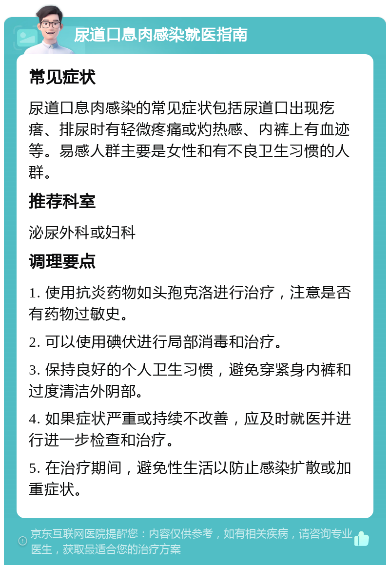 尿道口息肉感染就医指南 常见症状 尿道口息肉感染的常见症状包括尿道口出现疙瘩、排尿时有轻微疼痛或灼热感、内裤上有血迹等。易感人群主要是女性和有不良卫生习惯的人群。 推荐科室 泌尿外科或妇科 调理要点 1. 使用抗炎药物如头孢克洛进行治疗，注意是否有药物过敏史。 2. 可以使用碘伏进行局部消毒和治疗。 3. 保持良好的个人卫生习惯，避免穿紧身内裤和过度清洁外阴部。 4. 如果症状严重或持续不改善，应及时就医并进行进一步检查和治疗。 5. 在治疗期间，避免性生活以防止感染扩散或加重症状。