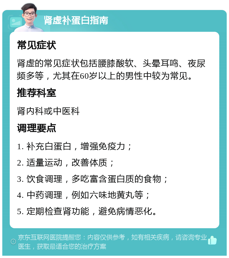 肾虚补蛋白指南 常见症状 肾虚的常见症状包括腰膝酸软、头晕耳鸣、夜尿频多等，尤其在60岁以上的男性中较为常见。 推荐科室 肾内科或中医科 调理要点 1. 补充白蛋白，增强免疫力； 2. 适量运动，改善体质； 3. 饮食调理，多吃富含蛋白质的食物； 4. 中药调理，例如六味地黄丸等； 5. 定期检查肾功能，避免病情恶化。