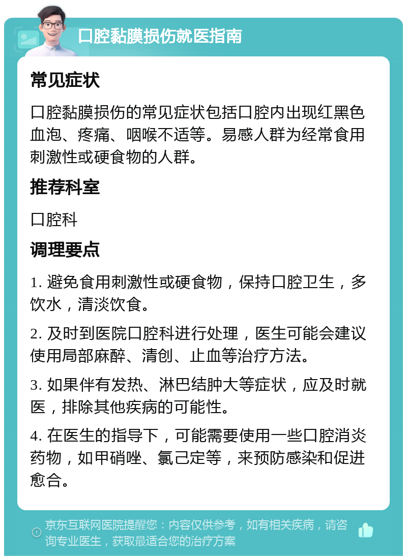 口腔黏膜损伤就医指南 常见症状 口腔黏膜损伤的常见症状包括口腔内出现红黑色血泡、疼痛、咽喉不适等。易感人群为经常食用刺激性或硬食物的人群。 推荐科室 口腔科 调理要点 1. 避免食用刺激性或硬食物，保持口腔卫生，多饮水，清淡饮食。 2. 及时到医院口腔科进行处理，医生可能会建议使用局部麻醉、清创、止血等治疗方法。 3. 如果伴有发热、淋巴结肿大等症状，应及时就医，排除其他疾病的可能性。 4. 在医生的指导下，可能需要使用一些口腔消炎药物，如甲硝唑、氯己定等，来预防感染和促进愈合。