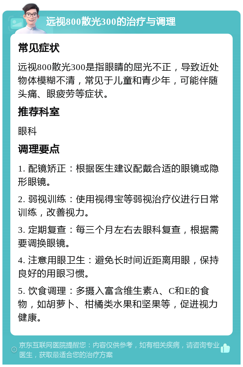 远视800散光300的治疗与调理 常见症状 远视800散光300是指眼睛的屈光不正，导致近处物体模糊不清，常见于儿童和青少年，可能伴随头痛、眼疲劳等症状。 推荐科室 眼科 调理要点 1. 配镜矫正：根据医生建议配戴合适的眼镜或隐形眼镜。 2. 弱视训练：使用视得宝等弱视治疗仪进行日常训练，改善视力。 3. 定期复查：每三个月左右去眼科复查，根据需要调换眼镜。 4. 注意用眼卫生：避免长时间近距离用眼，保持良好的用眼习惯。 5. 饮食调理：多摄入富含维生素A、C和E的食物，如胡萝卜、柑橘类水果和坚果等，促进视力健康。