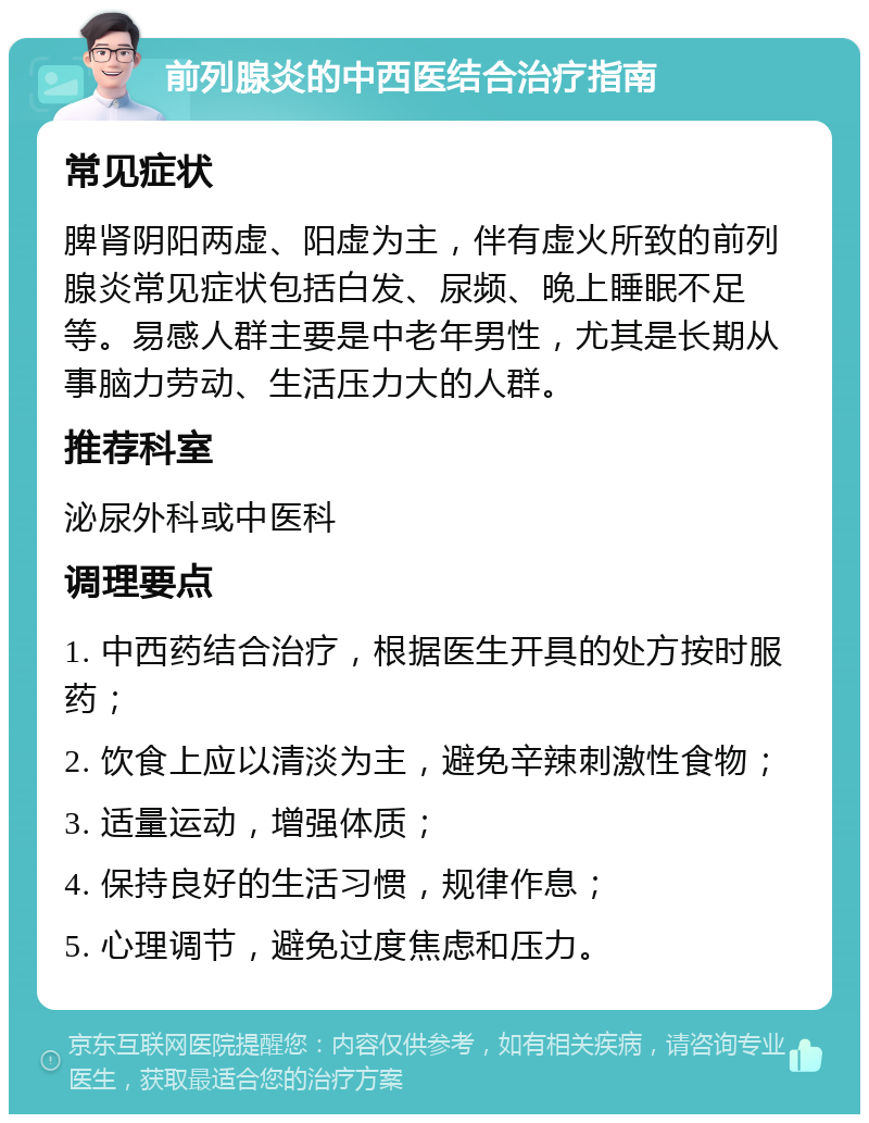 前列腺炎的中西医结合治疗指南 常见症状 脾肾阴阳两虚、阳虚为主，伴有虚火所致的前列腺炎常见症状包括白发、尿频、晚上睡眠不足等。易感人群主要是中老年男性，尤其是长期从事脑力劳动、生活压力大的人群。 推荐科室 泌尿外科或中医科 调理要点 1. 中西药结合治疗，根据医生开具的处方按时服药； 2. 饮食上应以清淡为主，避免辛辣刺激性食物； 3. 适量运动，增强体质； 4. 保持良好的生活习惯，规律作息； 5. 心理调节，避免过度焦虑和压力。