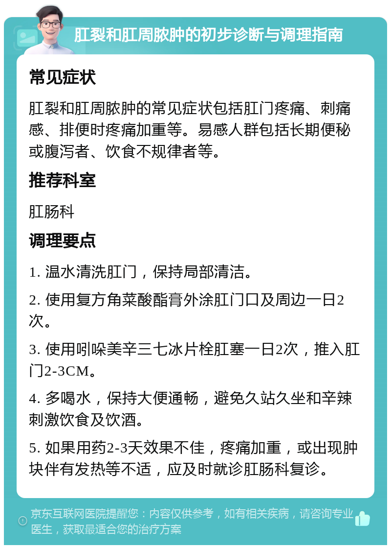 肛裂和肛周脓肿的初步诊断与调理指南 常见症状 肛裂和肛周脓肿的常见症状包括肛门疼痛、刺痛感、排便时疼痛加重等。易感人群包括长期便秘或腹泻者、饮食不规律者等。 推荐科室 肛肠科 调理要点 1. 温水清洗肛门，保持局部清洁。 2. 使用复方角菜酸酯膏外涂肛门口及周边一日2次。 3. 使用吲哚美辛三七冰片栓肛塞一日2次，推入肛门2-3CM。 4. 多喝水，保持大便通畅，避免久站久坐和辛辣刺激饮食及饮酒。 5. 如果用药2-3天效果不佳，疼痛加重，或出现肿块伴有发热等不适，应及时就诊肛肠科复诊。