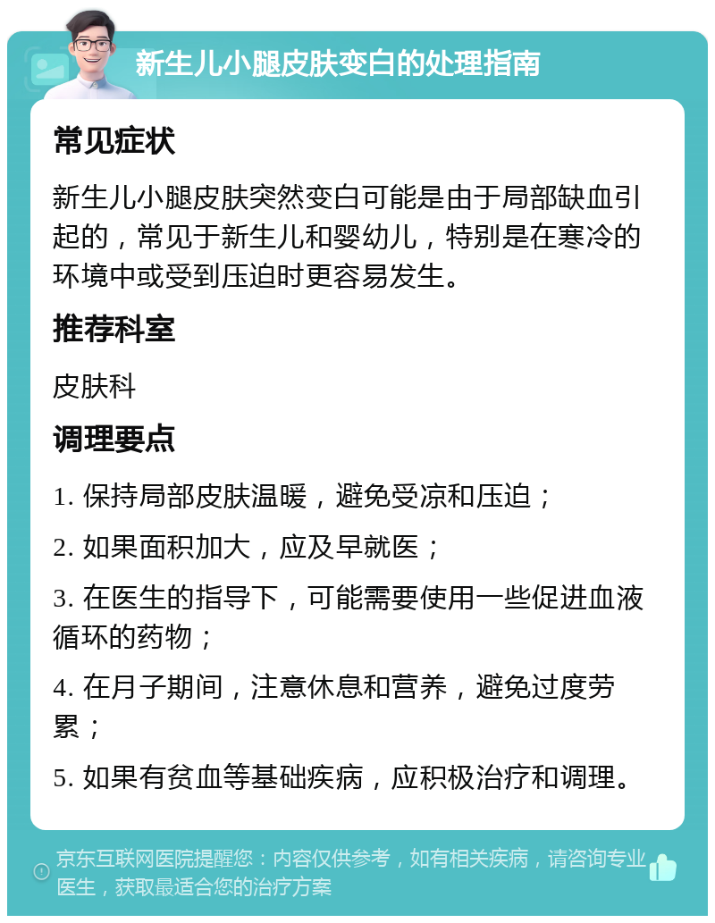 新生儿小腿皮肤变白的处理指南 常见症状 新生儿小腿皮肤突然变白可能是由于局部缺血引起的，常见于新生儿和婴幼儿，特别是在寒冷的环境中或受到压迫时更容易发生。 推荐科室 皮肤科 调理要点 1. 保持局部皮肤温暖，避免受凉和压迫； 2. 如果面积加大，应及早就医； 3. 在医生的指导下，可能需要使用一些促进血液循环的药物； 4. 在月子期间，注意休息和营养，避免过度劳累； 5. 如果有贫血等基础疾病，应积极治疗和调理。