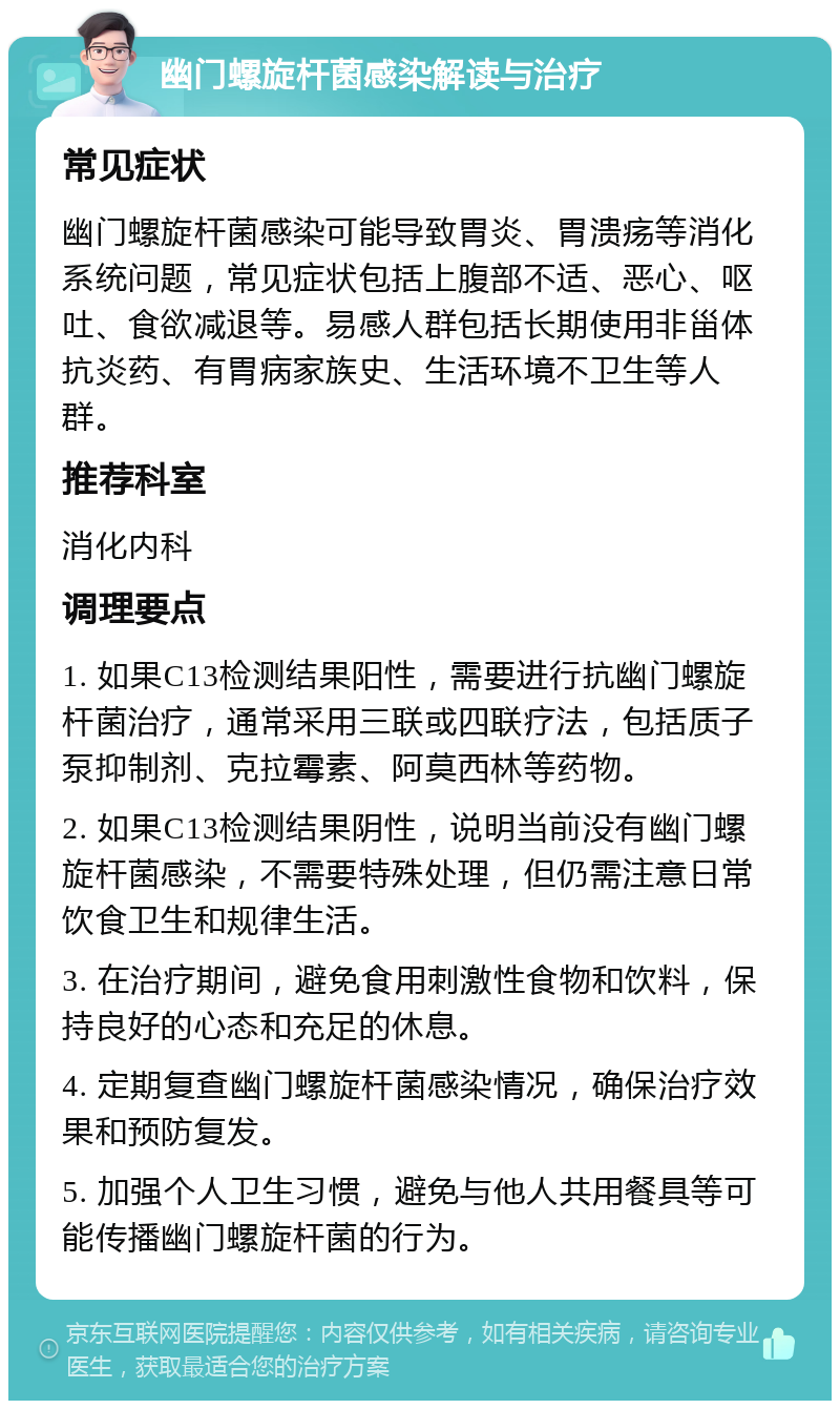 幽门螺旋杆菌感染解读与治疗 常见症状 幽门螺旋杆菌感染可能导致胃炎、胃溃疡等消化系统问题，常见症状包括上腹部不适、恶心、呕吐、食欲减退等。易感人群包括长期使用非甾体抗炎药、有胃病家族史、生活环境不卫生等人群。 推荐科室 消化内科 调理要点 1. 如果C13检测结果阳性，需要进行抗幽门螺旋杆菌治疗，通常采用三联或四联疗法，包括质子泵抑制剂、克拉霉素、阿莫西林等药物。 2. 如果C13检测结果阴性，说明当前没有幽门螺旋杆菌感染，不需要特殊处理，但仍需注意日常饮食卫生和规律生活。 3. 在治疗期间，避免食用刺激性食物和饮料，保持良好的心态和充足的休息。 4. 定期复查幽门螺旋杆菌感染情况，确保治疗效果和预防复发。 5. 加强个人卫生习惯，避免与他人共用餐具等可能传播幽门螺旋杆菌的行为。