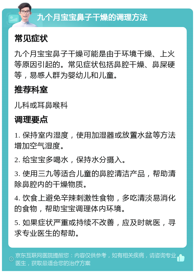 九个月宝宝鼻子干燥的调理方法 常见症状 九个月宝宝鼻子干燥可能是由于环境干燥、上火等原因引起的。常见症状包括鼻腔干燥、鼻屎硬等，易感人群为婴幼儿和儿童。 推荐科室 儿科或耳鼻喉科 调理要点 1. 保持室内湿度，使用加湿器或放置水盆等方法增加空气湿度。 2. 给宝宝多喝水，保持水分摄入。 3. 使用三九等适合儿童的鼻腔清洁产品，帮助清除鼻腔内的干燥物质。 4. 饮食上避免辛辣刺激性食物，多吃清淡易消化的食物，帮助宝宝调理体内环境。 5. 如果症状严重或持续不改善，应及时就医，寻求专业医生的帮助。